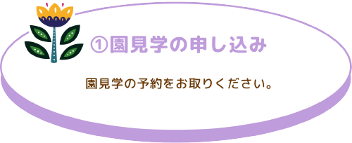 ①園見学の申し込み 園見学の予約をお取りください。