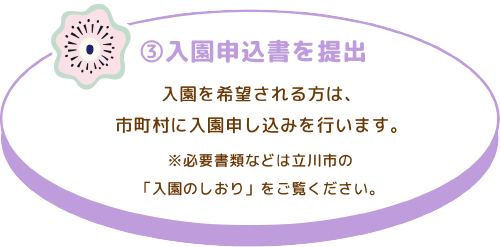 ③入園申込書を提出
入園を希望される方は、市町村に入園申し込みを行います。
※必要書類などは立川市の「入園のしおり」をご覧ください。