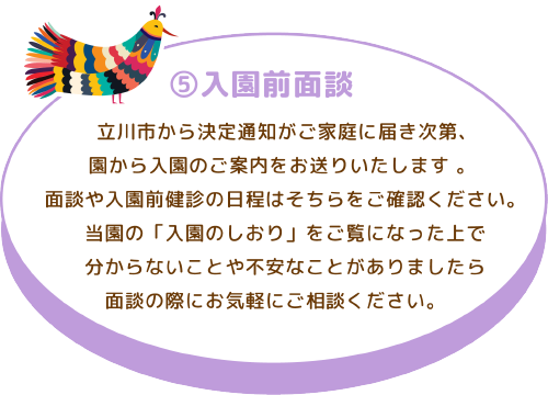 ⑤入園前面談 立川市から決定通知がご家庭に届き次第、園から入園のご案内をお送りいたします 。 面談や入園前健診の日程はそちらをご確認ください。 当園の「入園のしおり」をご覧になった上で分からないことや不安なことがありましたら面談の際にお気軽にご相談ください。